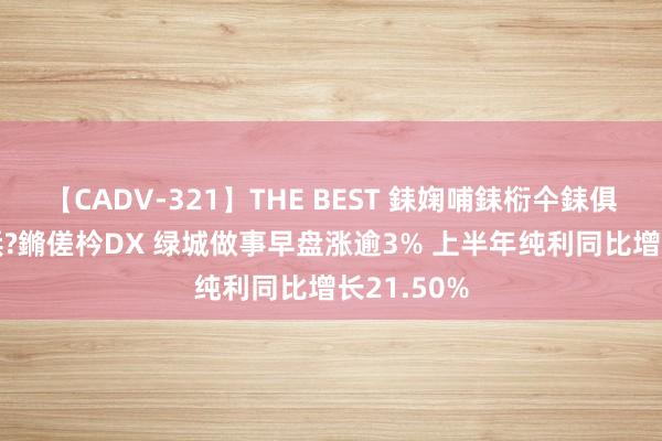 【CADV-321】THE BEST 銇婅哺銇椼仐銇俱仚銆?50浜?鏅傞枔DX 绿城做事早盘涨逾3% 上半年纯利同比增长21.50%