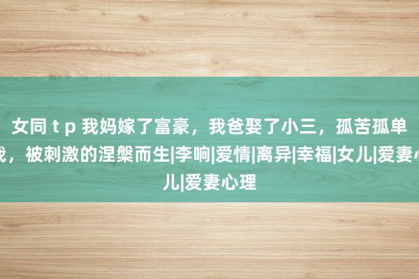 女同 t p 我妈嫁了富豪，我爸娶了小三，孤苦孤单的我，被刺激的涅槃而生|李响|爱情|离异|幸福|女儿|爱妻心理