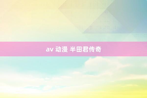 av 动漫 半田君传奇