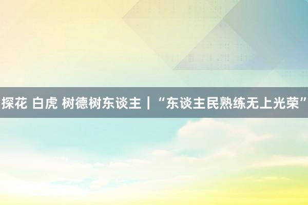 探花 白虎 树德树东谈主｜“东谈主民熟练无上光荣”