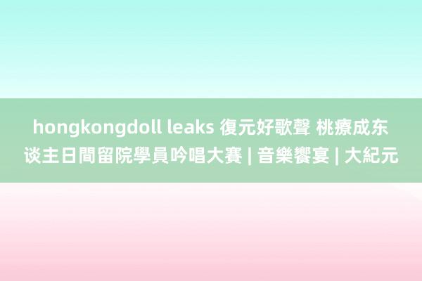 hongkongdoll leaks 復元好歌聲 桃療成东谈主日間留院學員吟唱大賽 | 音樂饗宴 | 大紀元