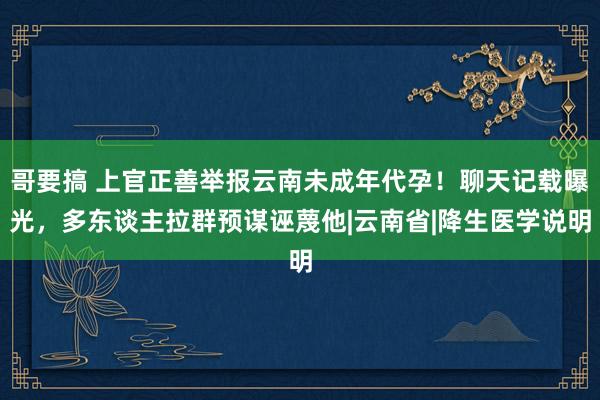 哥要搞 上官正善举报云南未成年代孕！聊天记载曝光，多东谈主拉群预谋诬蔑他|云南省|降生医学说明