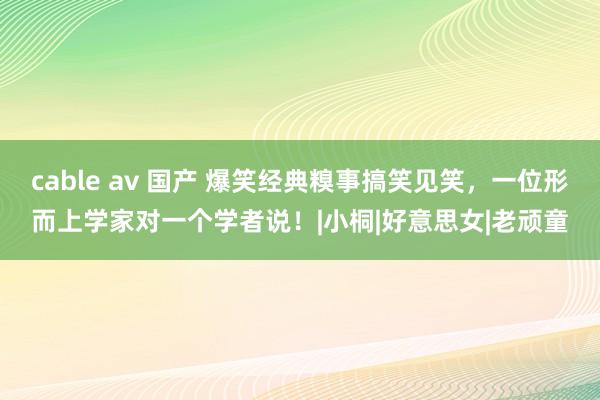 cable av 国产 爆笑经典糗事搞笑见笑，一位形而上学家对一个学者说！|小桐|好意思女|老顽童