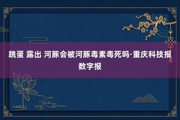 跳蛋 露出 河豚会被河豚毒素毒死吗·重庆科技报数字报