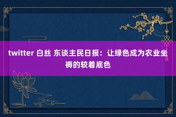 twitter 白丝 东谈主民日报：让绿色成为农业坐褥的较着底色