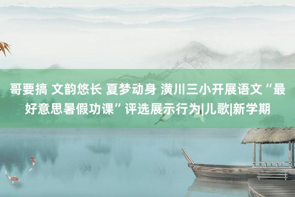 哥要搞 文韵悠长 夏梦动身 潢川三小开展语文“最好意思暑假功课”评选展示行为|儿歌|新学期