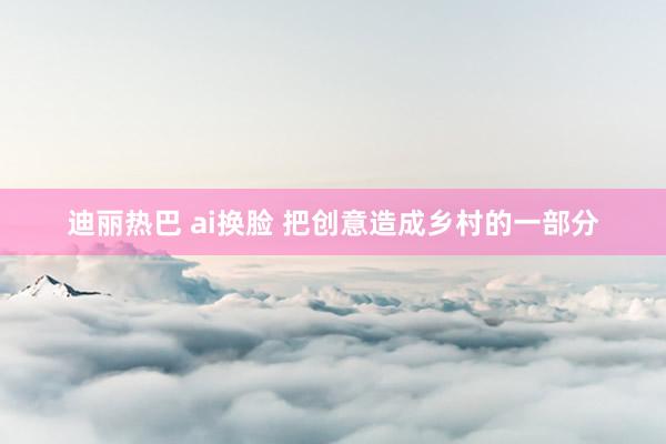 迪丽热巴 ai换脸 把创意造成乡村的一部分