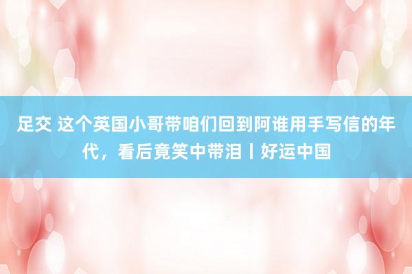 足交 这个英国小哥带咱们回到阿谁用手写信的年代，看后竟笑中带泪丨好运中国