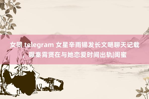 女同 telegram 女星辛雨锡发长文嗮聊天记载，曝秦霄贤