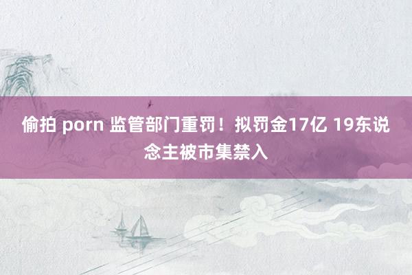 偷拍 porn 监管部门重罚！拟罚金17亿 19东说念主被市