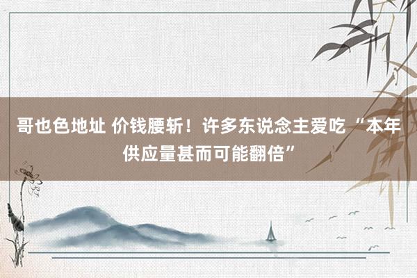 哥也色地址 价钱腰斩！许多东说念主爱吃 “本年供应量甚而可能